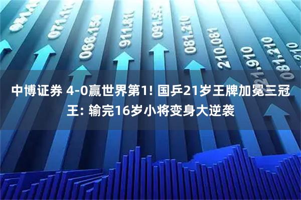 中博证券 4-0赢世界第1! 国乒21岁王牌加冕三冠王: 输完16岁小将变身大逆袭