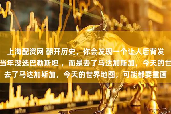 上海配资网 翻开历史，你会发现一个让人后背发凉的计划：如果以色列当年没选巴勒斯坦 ，而是去了马达加斯加，今天的世界地图，可能都要重画
