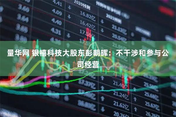 量华网 银禧科技大股东彭朝晖：不干涉和参与公司经营