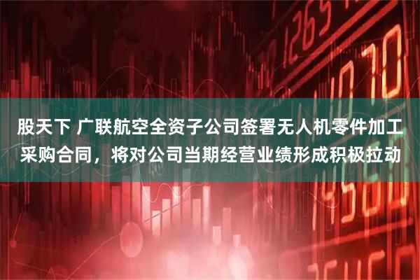 股天下 广联航空全资子公司签署无人机零件加工采购合同，将对公司当期经营业绩形成积极拉动