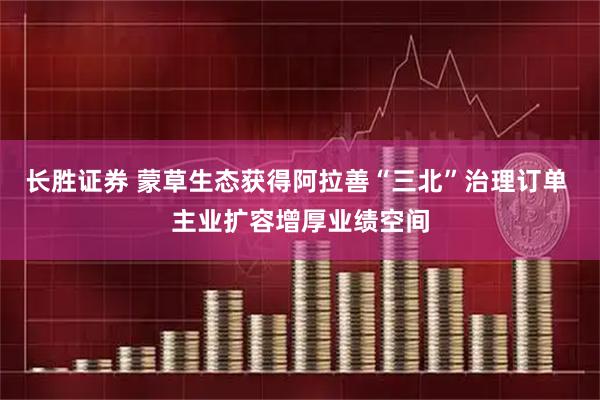长胜证券 蒙草生态获得阿拉善“三北”治理订单 主业扩容增厚业绩空间