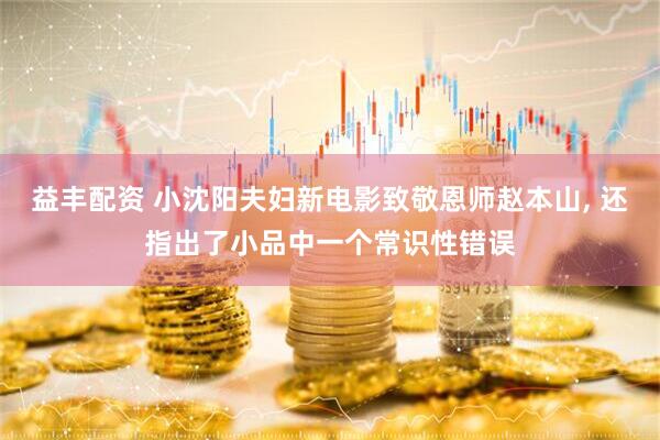 益丰配资 小沈阳夫妇新电影致敬恩师赵本山, 还指出了小品中一个常识性错误