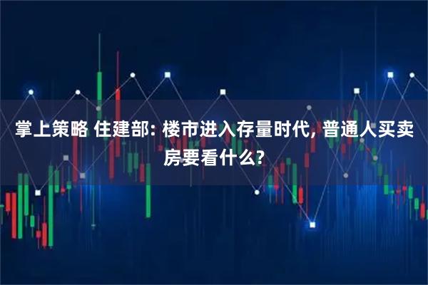 掌上策略 住建部: 楼市进入存量时代, 普通人买卖房要看什么?