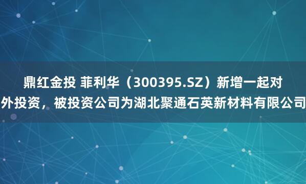 鼎红金投 菲利华（300395.SZ）新增一起对外投资，被投资公司为湖北聚通石英新材料有限公司