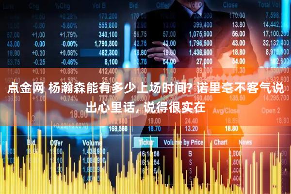 点金网 杨瀚森能有多少上场时间? 诺里毫不客气说出心里话, 说得很实在