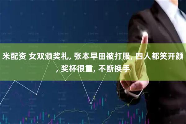 米配资 女双颁奖礼, 张本早田被打服, 四人都笑开颜, 奖杯很重, 不断换手